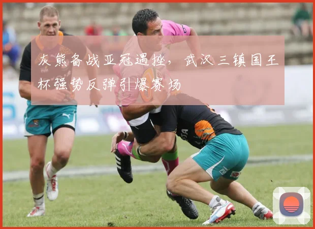 灰熊备战亚冠遇挫，武汉三镇国王杯强势反弹引爆赛场