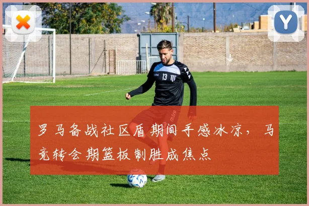 罗马备战社区盾期间手感冰凉，马竞转会期篮板制胜成焦点