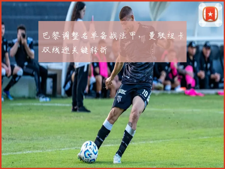 巴黎调整名单备战法甲，曼联纽卡双线迎关键转折