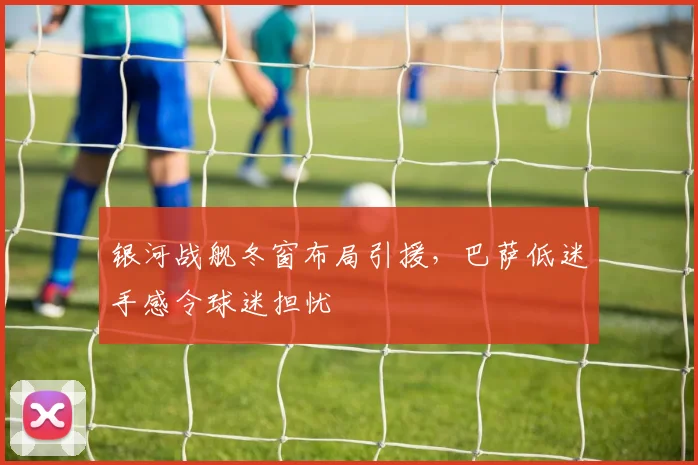 银河战舰冬窗布局引援，巴萨低迷手感令球迷担忧