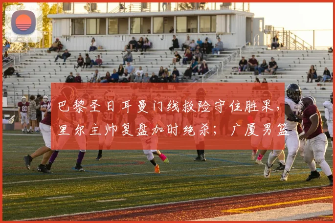 巴黎圣日耳曼门线救险守住胜果，里尔主帅复盘加时绝杀；广厦男篮备战